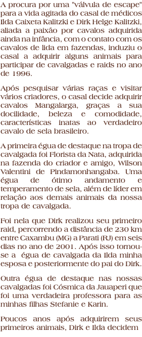 A procura por uma "válvula de escape" para a vida agitada do casal de médicos Ilda Caixeta Kalitzki e Dirk Helge Kalitzki, aliada a paixão por cavalos adquirida ainda na infância, com o contato com os cavalos de lida em fazendas, induziu o casal a adquirir alguns animais para participar de cavalgadas e raids no ano de 1996. Após pesquisar várias raças e visitar vários criadores, o casal decide adquirir cavalos Mangalarga, graças a sua docilidade, beleza e comodidade, características inatas ao verdadeiro cavalo de sela brasileiro. A primeira égua de destaque na tropa de cavalgada foi Florista da Nata, adquirida na fazenda do criador e amigo, Wilson Valentini de Pindamonhangaba. Uma égua de ótimo andamento e temperamento de sela, além de líder em relação aos demais animais da nossa tropa de cavalgada. Foi nela que Dirk realizou seu primeiro raid, percorrendo a distância de 230 km entre Caxambu (MG) a Parati (RJ) em seis dias no ano de 2001. Após isso tornou-se a égua de cavalgada da Ilda minha esposa e posteriormente do pai do Dirk. Outra égua de destaque nas nossas cavalgadas foi Cósmica da Jauaperi que foi uma verdadeira professora para as minhas filhas Stefanie e Karin. Poucos anos após adquirirem seus primeiros animais, Dirk e Ilda decidem 