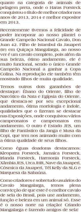 quanto na categoria de animais de pelagem preta, onde o Haras Forsteck conquistou o título de melhor criador nos anos de 2013, 2014 e melhor expositor em 2013. Recentemente tivemos a felicidade de poder incorporar ao nosso plantel o Grande Campeão Nacional Cavalo, Don Juan 42. Filho de Istambul da Jauaperi (te) em Quiçaça Mangalarga, ao nosso ver é um cavalo completo, pois além da sua beleza, ótimo andamento, ele é muito funcional, sendo o único Grande Campeão Nacional a ganhar a Copa Colina. Na reprodução ele também têm mostrado filhos de muita qualidade. Temos outros dois garanhões de destaque: Ébano do Oriente, filho de Narcótico da Nata e Egípsia do Oriente, que destaca-se por seu excepcional andamento, ótima morfologia e índole, qualidades que o fizeram se destacar nas Exposições, onde conquistou vários campeonatos e campeonatos em andamento. O outro é Estado JES, um filho de Fantástico da Janga e Musa da Copi, que tem nos animado muito com a ótima qualidade de seus filhos. Como éguas doadoras destacamos: Kleopatra Forsteck, Jamaica Forsteck, Irlanda Forsteck, Harmonia Forsteck, Xâmbia JES, Urca JHR, Nave da Jauaperi, Cósmica da Jauaperi, Tél Kelly da SLG e Marquesa da Sabaúna. Como criadores e sobretudo usuários do Cavalo Mangalarga, temos plena convicção de que este é o melhor cavalo de sela do Brasil, pois une andamento, função e beleza em um animal só. Esse é o nosso norte na criação! Criando Mangalarga e fazendo amigos de sela!