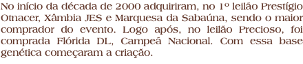 No início da década de 2000 adquiriram, no 1º leilão Prestígio Otnacer, Xâmbia JES e Marquesa da Sabaúna, sendo o maior comprador do evento. Logo após, no leilão Precioso, foi comprada Flórida DL, Campeã Nacional. Com essa base genética começaram a criação.