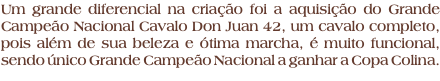 Um grande diferencial na criação foi a aquisição do Grande Campeão Nacional Cavalo Don Juan 42, um cavalo completo, pois além de sua beleza e ótima marcha, é muito funcional, sendo único Grande Campeão Nacional a ganhar a Copa Colina.